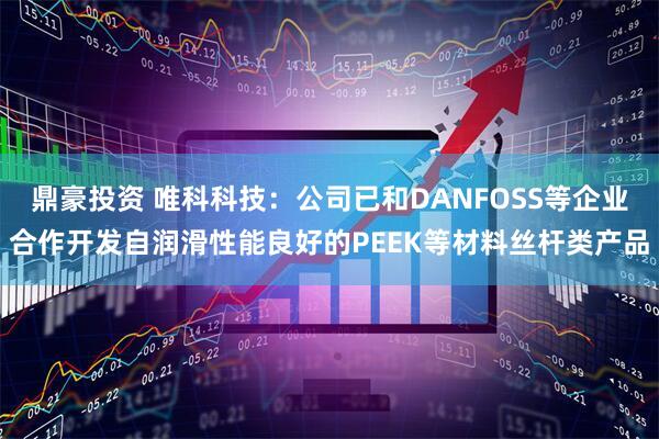 鼎豪投资 唯科科技：公司已和DANFOSS等企业合作开发自润滑性能良好的PEEK等材料丝杆类产品