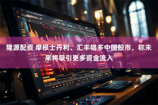 隆源配资 摩根士丹利、汇丰唱多中国股市，称未来将吸引更多资金流入