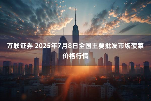 万联证券 2025年7月8日全国主要批发市场菠菜价格行情