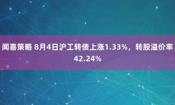 闻喜策略 8月4日沪工转债上涨1.33%，转股溢价率42.24%