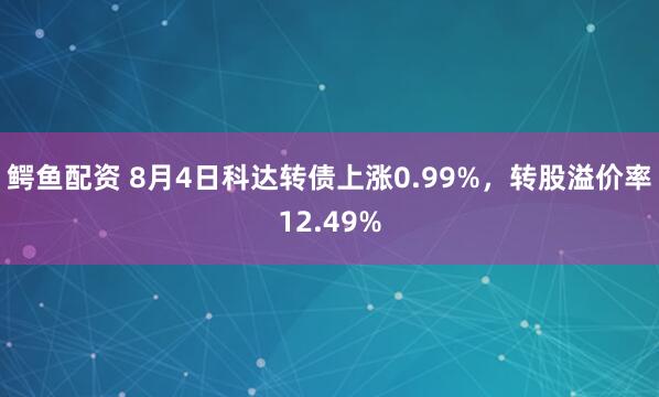 鳄鱼配资 8月4日科达转债上涨0.99%，转股溢价率12.49%
