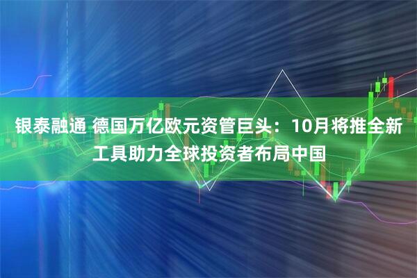 银泰融通 德国万亿欧元资管巨头：10月将推全新工具助力全球投资者布局中国