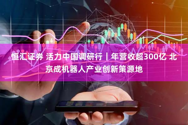 恒汇证券 活力中国调研行｜年营收超300亿 北京成机器人产业创新策源地