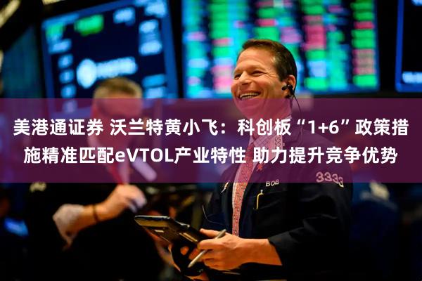 美港通证券 沃兰特黄小飞：科创板“1+6”政策措施精准匹配eVTOL产业特性 助力提升竞争优势