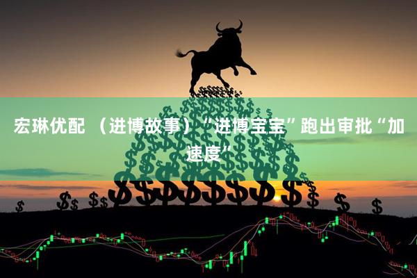 宏琳优配 （进博故事）“进博宝宝”跑出审批“加速度”