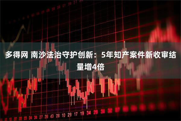 多得网 南沙法治守护创新：5年知产案件新收审结量增4倍