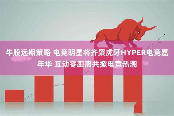 牛股远期策略 电竞明星将齐聚虎牙HYPER电竞嘉年华 互动零距离共掀电竞热潮