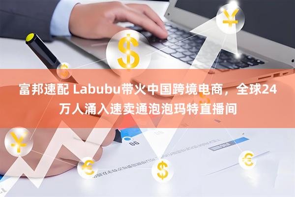 富邦速配 Labubu带火中国跨境电商，全球24万人涌入速卖通泡泡玛特直播间
