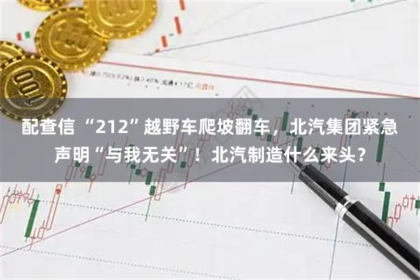 配查信 “212”越野车爬坡翻车，北汽集团紧急声明“与我无关”！北汽制造什么来头？