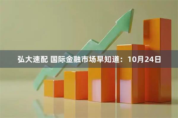 弘大速配 国际金融市场早知道：10月24日