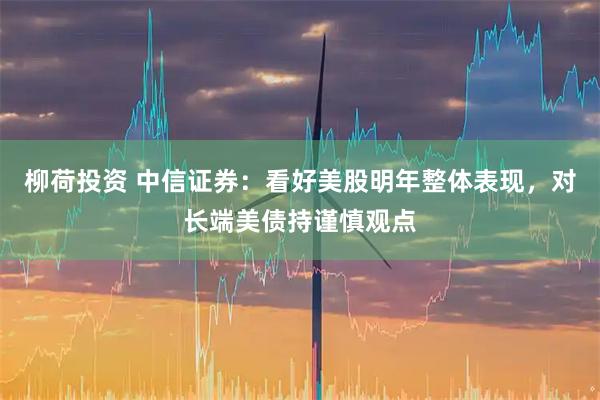 柳荷投资 中信证券：看好美股明年整体表现，对长端美债持谨慎观点