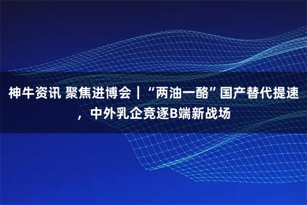 神牛资讯 聚焦进博会｜“两油一酪”国产替代提速，中外乳企竞逐B端新战场