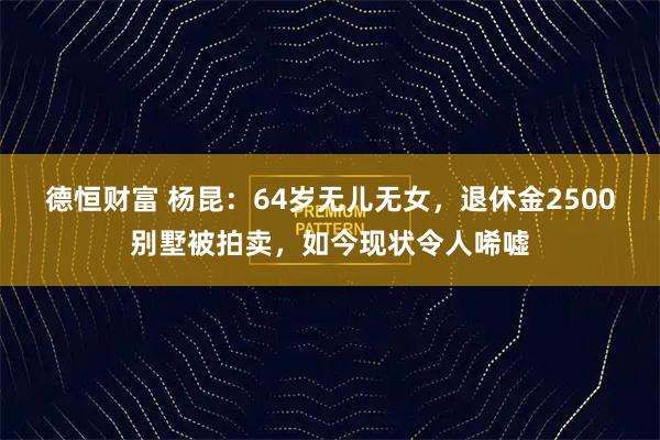 德恒财富 杨昆：64岁无儿无女，退休金2500别墅被拍卖，如今现状令人唏嘘