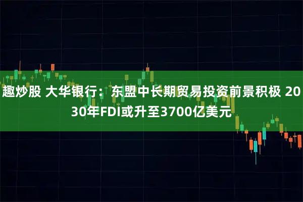 趣炒股 大华银行：东盟中长期贸易投资前景积极 2030年FDI或升至3700亿美元