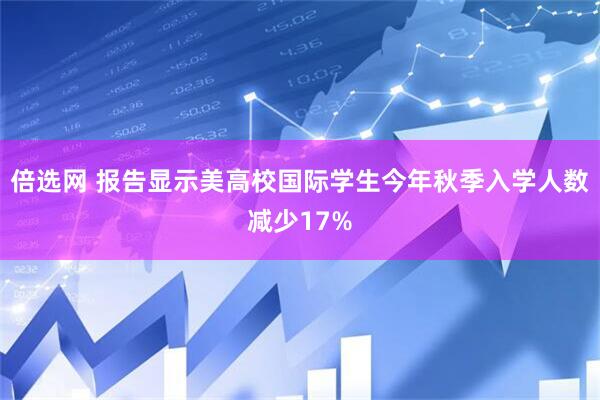 倍选网 报告显示美高校国际学生今年秋季入学人数减少17%