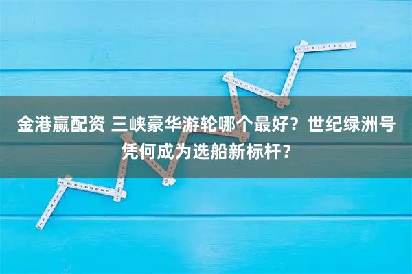 金港赢配资 三峡豪华游轮哪个最好？世纪绿洲号凭何成为选船新标杆？