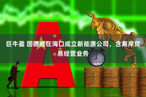 巨牛盈 固德威在海口成立新能源公司，含离岸贸易经营业务