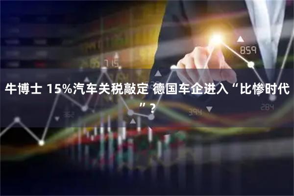 牛博士 15%汽车关税敲定 德国车企进入“比惨时代”？