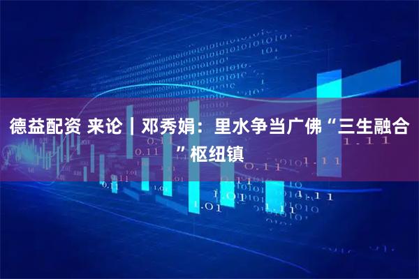 德益配资 来论｜邓秀娟：里水争当广佛“三生融合”枢纽镇