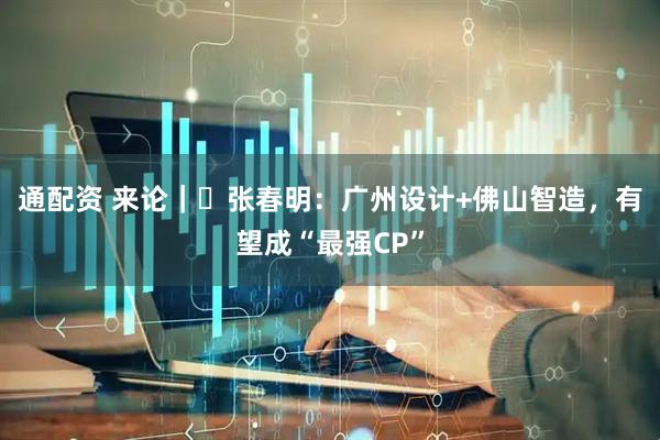 通配资 来论｜​张春明：广州设计+佛山智造，有望成“最强CP”