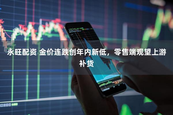 永旺配资 金价连跌创年内新低，零售端观望上游补货
